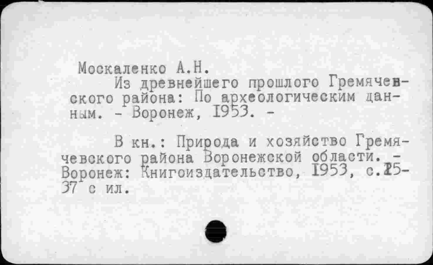 ﻿Москаленко A.H.
Из древнейшего прошлого Гремячев-ского района: По археологическим данном. - Воронеж, 1953. -
В кн.: Природа и хозяйство Гремя-чевского района Воронежской области. -Воронеж: Книгоиздательство, 1953, с.х5-37 с ил.